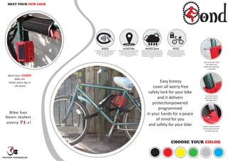 More than 120000
bikes are
stolen every day in
UK alone!
MEET YOUR NEW LOCK
ond
Keyless
Say goodbye to keys. Never again worry about
losing your key, searching for them in
your pocket or on your key ring. Near
Field communication makes
your life easier.
Locates bike
BikeBond apps remember your bike location
under the hood as you lock/unlock your
bike using its GPS. This way you
will never forget the last parked location
of your bike.
Weather proof
Bikebond is designed to withstand inclement
weather conditions. The internal components
are sealed and weatherproofed inside a plastic
compartment. The electronics and battery can
also operate under an extend temperature
range.
Secure
Bikebond is made of reinforced and
heat-treated steel combined with
Kevlar ﬁbre tape along with conductive
which will alert you and people around
if your cable has been cut.
Two metal bars hold
the kevlar lock
safely whenmouting
in the bike
Four star screws
secure the lock to
the bike frame
Headers will be placed
on the top of the star
for extra security
CHOOSE YOUR COLOR
Easy breezy
cover all worry free
safety lock for your bike
and it delivers
protectionpowered
programmed
in your hands for a peace
of mind for you
and safety for your bike.
Bike has
been stolen
every 71 s!
PAVITHRA THANASEELAN
 