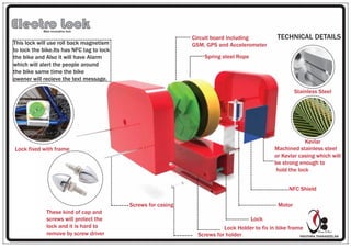 PAVITHRA THANASEELAN
Design & Bavi
Electro LockBike innovative lock
TECHNICAL DETAILS
Motor
Circuit board including
GSM, GPS and Accelerometer
Lock
Screws for holder
Lock Holder to fix in bike frame
Screws for casing
Spring steel Rope
NFC Shield
Machined stainless steel
or Kevlar casing which will
be strong enough to
hold the lock
Stainless Steel
Kevlar
These kind of cap and
screws will protect the
lock and it is hard to
remove by screw driver
This lock will use roll back magnetism
to lock the bike.Its has NFC tag to lock
the bike and Also it will have Alarm
which will alert the people around
the bike same time the bike
owener will recieve the text message.
Lock fixed with frame
 