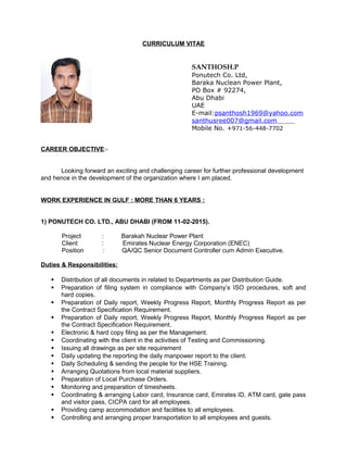 CURRICULUM VITAE
SANTHOSH.P
Ponutech Co. Ltd,
Baraka Nuclean Power Plant,
PO Box # 92274,
Abu Dhabi
UAE
E-mail:psanthosh1969@yahoo.com
santhusree007@gmail.com
Mobile No. +971-56-448-7702
CAREER OBJECTIVE:-
Looking forward an exciting and challenging career for further professional development
and hence in the development of the organization where I am placed.
WORK EXPERIENCE IN GULF : MORE THAN 6 YEARS :
1) PONUTECH CO. LTD., ABU DHABI (FROM 11-02-2015).
Project : Barakah Nuclear Power Plant
Client : Emirates Nuclear Energy Corporation (ENEC)
Position : QA/QC Senior Document Controller cum Admin Executive.
Duties & Responsibilities:
 Distribution of all documents in related to Departments as per Distribution Guide.
 Preparation of filing system in compliance with Company’s ISO procedures, soft and
hard copies.
 Preparation of Daily report, Weekly Progress Report, Monthly Progress Report as per
the Contract Specification Requirement.
 Preparation of Daily report, Weekly Progress Report, Monthly Progress Report as per
the Contract Specification Requirement.
 Electronic & hard copy filing as per the Management.
 Coordinating with the client in the activities of Testing and Commissioning.
 Issuing all drawings as per site requirement
 Daily updating the reporting the daily manpower report to the client.
 Daily Scheduling & sending the people for the HSE Training.
 Arranging Quotations from local material suppliers.
 Preparation of Local Purchase Orders.
 Monitoring and preparation of timesheets.
 Coordinating & arranging Labor card, Insurance card, Emirates ID, ATM card, gate pass
and visitor pass, CICPA card for all employees.
 Providing camp accommodation and facilities to all employees.
 Controlling and arranging proper transportation to all employees and guests.
 