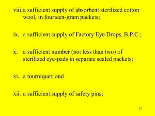 12
viii.a sufficient supply of absorbent sterilized cotton
wool, in fourteen-gram packets;
ix. a sufficient supply of Factory Eye Drops, B.P.C.;
x. a sufficient number (not less than two) of
sterilized eye-pads in separate sealed packets;
xi. a tourniquet; and
xii. a sufficient supply of safety pins;
 