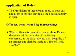 17
Application of Rules
 The Provisions of these Rules apply to both day
and night shifts and during all the hours a factory
is open.
Offences, penalties and legal proceedings
 Where offence is committed under these Rules,
the owner of the occupier of the factory
concerned, as the case may be, shall be guilty of
an offence and shall be liable to a fine of Kshs.
10,000/=
 