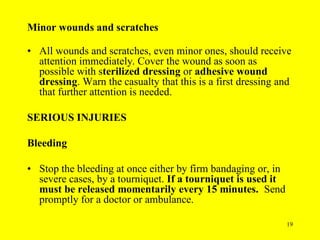 19
Minor wounds and scratches
• All wounds and scratches, even minor ones, should receive
attention immediately. Cover the wound as soon as
possible with sterilized dressing or adhesive wound
dressing. Warn the casualty that this is a first dressing and
that further attention is needed.
SERIOUS INJURIES
Bleeding
• Stop the bleeding at once either by firm bandaging or, in
severe cases, by a tourniquet. If a tourniquet is used it
must be released momentarily every 15 minutes. Send
promptly for a doctor or ambulance.
 
