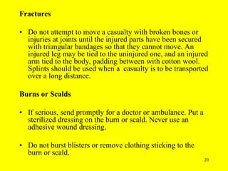 20
Fractures
• Do not attempt to move a casualty with broken bones or
injuries at joints until the injured parts have been secured
with triangular bandages so that they cannot move. An
injured leg may be tied to the uninjured one, and an injured
arm tied to the body, padding between with cotton wool.
Splints should be used when a casualty is to be transported
over a long distance.
Burns or Scalds
• If serious, send promptly for a doctor or ambulance. Put a
sterilized dressing on the burn or scald. Never use an
adhesive wound dressing.
• Do not burst blisters or remove clothing sticking to the
burn or scald.
 