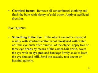 21
• Chemical burns: Remove all contaminated clothing and
flush the burn with plenty of cold water. Apply a sterilized
dressing.
Eye Injuries
• Something in the Eye: If the object cannot be removed
readily with sterilized cotton wool moistened with water,
or if the eye hurts after removal of the object, apply two or
three eye drops by means of the camel-hair brush, cover
the eye with an eye-pad and bandage firmly so as to keep
the eye shut and still. Send the casualty to a doctor or
hospital quickly.
 