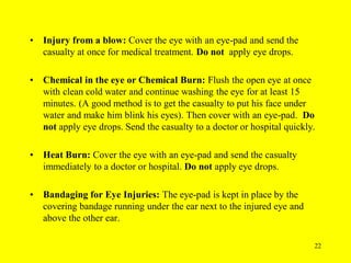 22
• Injury from a blow: Cover the eye with an eye-pad and send the
casualty at once for medical treatment. Do not apply eye drops.
• Chemical in the eye or Chemical Burn: Flush the open eye at once
with clean cold water and continue washing the eye for at least 15
minutes. (A good method is to get the casualty to put his face under
water and make him blink his eyes). Then cover with an eye-pad. Do
not apply eye drops. Send the casualty to a doctor or hospital quickly.
• Heat Burn: Cover the eye with an eye-pad and send the casualty
immediately to a doctor or hospital. Do not apply eye drops.
• Bandaging for Eye Injuries: The eye-pad is kept in place by the
covering bandage running under the ear next to the injured eye and
above the other ear.
 