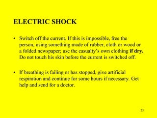 23
ELECTRIC SHOCK
• Switch off the current. If this is impossible, free the
person, using something made of rubber, cloth or wood or
a folded newspaper; use the casualty’s own clothing if dry.
Do not touch his skin before the current is switched off.
• If breathing is failing or has stopped, give artificial
respiration and continue for some hours if necessary. Get
help and send for a doctor.
 