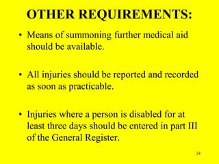 24
OTHER REQUIREMENTS:
• Means of summoning further medical aid
should be available.
• All injuries should be reported and recorded
as soon as practicable.
• Injuries where a person is disabled for at
least three days should be entered in part III
of the General Register.
 