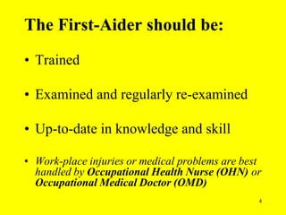 4
• Trained
• Examined and regularly re-examined
• Up-to-date in knowledge and skill
• Work-place injuries or medical problems are best
handled by Occupational Health Nurse (OHN) or
Occupational Medical Doctor (OMD)
The First-Aider should be:
 