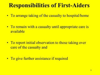 6
Responsibilities of First-Aiders
• To arrange taking of the casualty to hospital/home
• To remain with a casualty until appropriate care is
available
• To report initial observation to those taking over
care of the casualty and
• To give further assistance if required
 