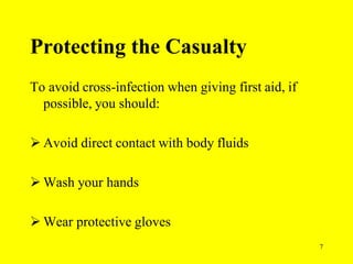 7
Protecting the Casualty
To avoid cross-infection when giving first aid, if
possible, you should:
 Avoid direct contact with body fluids
 Wash your hands
 Wear protective gloves
 