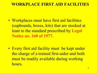 8
WORKPLACE FIRST AID FACILITIES
• Workplaces must have first aid facilities
(cupboards, boxes, kits) that are stocked at
least to the standard prescribed by Legal
Notice no. 160 of 1977.
• Every first aid facility must be kept under
the charge of a trained first-aider and both
must be readily available during working
hours.
 