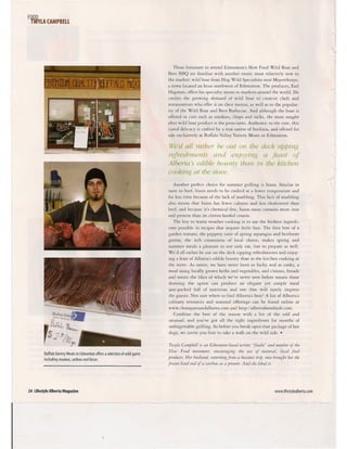 F~WvlA CAMPBEll
- • -441'
, . ~ 4 ;la __
I <i •.
~ •• ~T
Buffalo Variety Meats in Edmonton offers a selection of wild game
including muskox, caribou and bison.
24 Lifestyle Alberta Magazine
Those fortunate to attend Edmonton's Slow Food Wild Boar and
Beer BBQ are familiar with another exotic meat relatively new ro
the marker: wild boar from Hog Wild Special ties near Mayerthorpe,
a town located an hour northwest of Edmonton. The producer, Earl
Hagman, offers his specialry meats to markets around the world. He
credits the growing demand of wild boar to creative chefs and
restaurateurs who offer it on their menus, as well as ro the popular-
ity of the Wild Boar and Beer Barbecue. And although the boar is
offered in curs such as smokies, chops and racks, the most sought
after wild boar product is the prosciutto. Authentic ro the core, this
cured delicacy is crafted by a true native of Sardinia, and offered for
sale exclusively at Buffalo Valley Variety Meats in Edmonton.
l7e'dall rather be out on the deck sipping
refreshments and enjoying a feast of
Alberta's edible bounty than in the kitchen
cooking at the stove.
Another perfect choice for summer grilling is bison. Similar in
taste to beef, bison needs to be cooked at a lower tempera cure and
for less time because of the lack of marbling. This lack of marbling
also means that bison has fewer calories and less cholesterol than
beef, and because it's chemical free, bison meat contains more iron
and protein than its cloven-hoofed cousin.
The key to warm weather cooking is to use the freshesr ingredi-
ents possible in recipes that require little fuss. The first bite of a
garden tomaro, the peppery taste of spring asparagus and heirloom
greens, the rich creaminess of local cheese, makes spring and
summer meals a pleasure to not only eat, bur co prepare as well.
We'd all rather be our on the deck sipping refreshments and enjoy-
ing a feast of Alberta's edible bounty than in the kitchen cooking at
the stove. As eaters, we have never been so lucky and as cooks, a
meal using locally grown herbs and vegetables, and cheeses, breads
and meats the likes of which we've never seen before means those
donning the apron can produce an elegant yet simple meal
jam-packed full of nutrition and one that will surely impress
the guests. Not sure where ro find Alberta's best) A list of Alberta's
culinary resources and seasonal offerings can be found online at
www.chomparoundalberta.com and http://albertafarmfresh.com.
Combine the best of the season with a bit of the odd and
unusual, and you've got all the right ingredients for months of
unforgettable grilling. So before you break open that package of hot
dogs, we invite you first to take a walk on the wild side .•
Twyla Campbell is an Edmonton-based umter, "foodie" and member of the
Slow Food movement, encouraging the use of natural, local food
products. Her husband, returning from a business trip, once brought her the
frozen hind end of a caribou as a present. And she liked it.
www.lifestylealberta.com
 