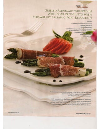 r
GRILLED ASPARAGUS WRAPPED IN
WILD BOAR PROSCIUTTO WITH
STRAWBERRY BALSAMIC PORT REDUCTION
Serves four
16 asparagus spears, washed and ends trimmed
2 tbsp extra virgin olive oil
8 slices Wild Boar prosciutto
(Tryand find asparagus spears about the diameter of a pencil.
Nosalt is added as there isenough inthe pros'
1/3 cup strawberry f1av.oured
f1avoure alsamlc vinegar
2/3 cup tawny po
In a small saucepan bring port and balsamic vinegar to a boil, turn heat to low and simmer until
liquid has reduced by 3/4 to a syrup consistency (about 20 minutes).
Turn off heat but leave the saucepan on the element.
Coat the asparagus with olive oil and place on a grillat medium-low heat. Cookapproximately
2 minutes, turn and cook for 2 minutes laMer. Watch these carefully; you don't want them to
burn but to achieve a lightly charred st~ indicating that the sugars have caramelized. Remove
from heat and wrap 2 spears with one slice of prosciutto. Drizzlewith balsamic reduction.
www.lifestylealberta.com
lifestyle Alberta Magazine 2S
 