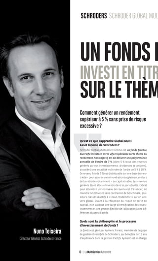 10 La MultiGestion Autrement
BriceAnger
Directeur
du développement FranceNunoTeixeira
Directeur Général Schroders France
Commentgénérerunrendement
supérieurà5%sansprisederisque
excessive?
Qu’est ce que l’approche Global Multi
Asset Income de Schroders?
Schroder Global Multi Asset Income est un fonds flexible
diversifié investi en titres vifs et spécialisé sur le thème du
rendement. Son objectif est de délivrer une performance
annuelle de l’ordre de 7 % (dont 5 % issus des revenus
générés par nos investissements: dividendes et coupons),
associée à une volatilité maîtrisée de l’ordre de 5 % à 10 %.
Ce revenu fixe de 5 % est distribuable sur une base trimes-
trielle - pour assurer une rémunération supplémentaire lors
de la retraite notamment - ou capitalisable, les revenus
générés étant alors réinvestis dans le portefeuille. L’idéal
pour atteindre un tel niveau de revenu est d’associer, de
manière sélective et sans contrainte de benchmark, plu-
sieurs classes d’actifs à « haut rendement » sur un uni-
vers global. Quant à la réduction du risque de perte en
capital, elle suppose une large diversification des inves-
tissements et une gestion flexible de l’allocation à ces dif-
férentes classes d’actifs.
Quels sont la philosophie et le processus
d’investissement du fonds?
Le fonds est géré par Aymeric Forest, membre de l’équipe
de gestion diversifiée de Schroders, qui bénéficie de 15 ans
d’expérience dans la gestion d’actifs. Aymeric est en charge
UNFONDSFL
INVESTIENTITRE
SURLETHÈME
SCHRODERS SCHRODER GLOBAL MULTI A
MGA-N°12-MP474_CS4.indd 10 02/10/12 12:11
 