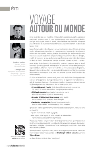 Jean-MarcBrouillard
Directeur Grands
Comptes Épargne
ChristopheBaillet
Responsable développement
Multigestion - Direction
du réseau Cardif France
ÉDITO
Je ne reviendrai pas sur l’extrême médiatisation des dettes européennes depuis
maintenant plusieurs mois. En cette période morose, nous vous convions à venir
partager « un voyage autour du monde » afin d’évoquer les nombreux atouts que
peuvent recéler les investissements internationaux (essentiellement en dehors de
la zone Euro).
Les performances des indices boursiers sont particulièrement décorrélées ces dernières
années. Même si l’investisseur français a toujours en tête l’évolution du CAC 40 lorsqu’il
investit sur des supports actions, force est de constater que les indices boursiers
mondiaux évoluent ces derniers temps en ordre particulièrement dispersé. En effet,
il suffit de comparer la sous-performance significative de notre indice domestique
vis-à-vis de l’indice Dow Jones par exemple sur un an, trois ans ou encore cinq ans.
Autre vecteur de performance en dehors de la zone Euro: la devise, avec un relatif
consensus quant au potentiel d’appréciation de certaines devises émergentes par
rapport à l’Euro, à horizon moyen terme. Enfin, au niveau des classes obligataires,
là aussi, le terrain de jeu offert a pu permettre à l’investisseur d’aller chercher des
performances souvent plus attractives, tout en diversifiant et en décorrélant ses
investissements.
Au cours de cette tournée Automne-Hiver, nous avons sélectionné quatre partenaires
avec une forte appétence et une grande expérience de la gestion internationale. Au-
delà de leurs expertises macro-économiques et de leurs perspectives de marchés, ces
sociétés de gestion vous présenteront plus en détail quatre fonds:
• Primonial Stratégie Vivacité, fonds diversifié international, investi entre
0 % et 80 % en actions avec un biais émergent (40 % maximum),
• CCR Flex Croissance, fonds flexible international, investi
entre 0 % et 100 % en actions (le reste en cash),
• Schroder ISF Global Multi Asset Income, fonds flexible
multi-classes d’actifs, fortement teinté émergent,
• CamGestion Emerging BRIC, fonds actions internationales,
avec un investissement minimum de 80 % sur la zone BRIC.
Afin de vous aider à appréhender rapidement les détails de ces fonds, retrouvez dans
ce magazine:
• quatre interviews (à lire dès la page 4),
• des « flash codes » pour un accès simple à de brèves vidéos
reprenant chaque caractéristique principale.
Mais aussi, une liste complémentaire de fonds présents dans la gamme collective
Cardif qui s’inscrit tout particulièrement dans la thématique internationale. Sans oublier
une vidéo « collégiale » disponible sur votre site Finagora dans l’espace dédié à La
MultiGestion Autrement.
Je compte comme toujours sur votre fidélité et votre participation active, autour des
traditionnelles tables rondes animées par Éric Bengel, Frédéric Lorenzini ou encore
Thierry Scheur.
Au plaisir de vous retrouver dans vos régions!
2 La MultiGestion Autrement
Retrouvez plus de contenu en flashant
ce QR Code avec votre smartphone.
MGA-N°12-MP474_CS4.indd 2 02/10/12 12:11
 