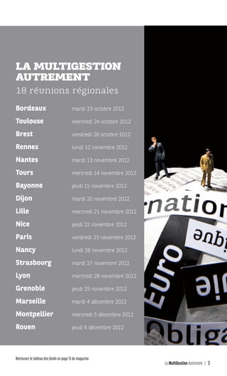 La MultiGestion Autrement 3
Retrouvez le tableau des fonds en page 15 du magazine
Bordeaux
Toulouse
Brest
Rennes
Nantes
Tours
Bayonne
Dijon
Lille
Nice
Paris
Nancy
Strasbourg
Lyon
Grenoble
Marseille
Montpellier
Rouen
mardi 23 octobre 2012
mercredi 24 octobre 2012
vendredi 26 octobre 2012
lundi 12 novembre 2012
mardi 13 novembre 2012
mercredi 14 novembre 2012
jeudi 15 novembre 2012
mardi 20 novembre 2012
mercredi 21 novembre 2012
jeudi 22 novembre 2012
vendredi 23 novembre 2012
lundi 26 novembre 2012
mardi 27 novembre 2012
mercredi 28 novembre 2012
jeudi 29 novembre 2012
mardi 4 décembre 2012
mercredi 5 décembre 2012
jeudi 6 décembre 2012
LA MULTIGESTION
AUTREMENT
18 réunions régionales
MGA-N°12-MP474_CS4.indd 3 02/10/12 12:11
 