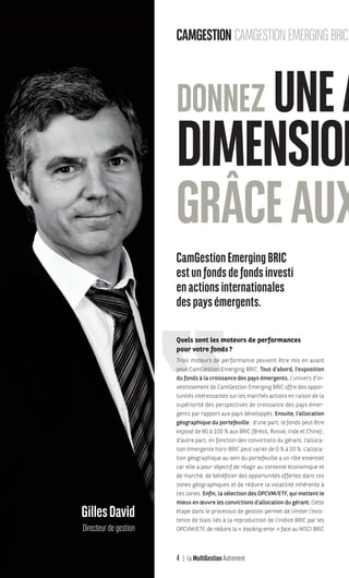4 La MultiGestion Autrement
GillesDavid
Directeur de gestion
CAMGESTION CAMGESTIONEMERGINGBRIC
CamGestionEmergingBRIC
estunfondsdefondsinvesti
enactionsinternationales
despaysémergents.
Quels sont les moteurs de performances
pour votre fonds?
Trois moteurs de performance peuvent être mis en avant
pour CamGestion Emerging BRIC. Tout d’abord, l’exposition
du fonds à la croissance des pays émergents. L’univers d’in-
vestissement de CamGestion Emerging BRIC offre des oppor-
tunités intéressantes sur les marchés actions en raison de la
supériorité des perspectives de croissance des pays émer-
gents par rapport aux pays développés. Ensuite, l’allocation
géographique du portefeuille : d’une part, le fonds peut être
exposé de 80 à 100 % aux BRIC (Brésil, Russie, Inde et Chine) ;
d’autre part, en fonction des convictions du gérant, l’alloca-
tion émergente hors-BRIC peut varier de 0 % à 20 %. L’alloca-
tion géographique au sein du portefeuille a un rôle essentiel
car elle a pour objectif de réagir au contexte économique et
de marché, de bénéficier des opportunités offertes dans ces
zones géographiques et de réduire la volatilité inhérente à
ces zones. Enfin, la sélection des OPCVM/ETF, qui mettent le
mieux en œuvre les convictions d’allocation du gérant. Cette
étape dans le processus de gestion permet de limiter l’exis-
tence de biais liés à la reproduction de l’indice BRIC par les
OPCVM/ETF, de réduire la « tracking error » face au MSCI BRIC
DONNEZ UNEA
DIMENSION
GRÂCEAUX
MGA-N°12-MP474_CS4.indd 4 02/10/12 12:11
 