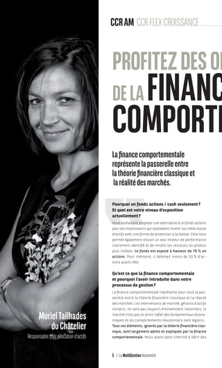 6 La MultiGestion Autrement
Lafinancecomportementale
représentelapasserelleentre
lathéoriefinancièreclassiqueet
laréalitédesmarchés.
Pourquoi un fonds actions / cash seulement?
Et quel est votre niveau d’exposition
actuellement?
Nous souhaitons proposer une alternative à un fonds actions
pour les investisseurs qui souhaitent revenir sur cette classe
d’actifs avec une forme de protection à la baisse. Cela nous
permet également d’avoir un seul moteur de performance
clairement identifié et de rendre les résultats du produit
plus lisibles. Le fonds est exposé à hauteur de 70 % en
actions. Pour mémoire, il détenait moins de 20 % d’ac-
tions avant l’été.
Qu’est ce que la finance comportementale
et pourquoi l’avoir introduite dans votre
processus de gestion?
La finance comportementale représente pour nous la pas-
serelle entre la théorie financière classique et la réalité
des marchés. Les intervenants de marché, gérants d’actifs
compris, ne sont pas toujours éminemment rationnels, le
marché n’est pas le strict reflet des fondamentaux écono-
miques et les comportements moutonniers sont légions…
Tous ces éléments, ignorés par la théorie financière clas-
sique, sont largement admis et expliqués par la finance
comportementale. Nous avons donc cherché à bâtir des
MurielTailhades
duChâtelier
Responsable pôle allocation d’actifs
CCRAM CCRFLEXCROISSANCE
PROFITEZDESOP
DELAFINANCE
COMPORTE
MGA-N°12-MP474_CS4.indd 6 02/10/12 12:11
 