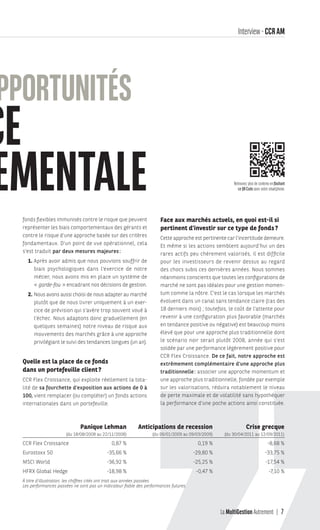 La MultiGestion Autrement 7
fonds flexibles immunisés contre le risque que peuvent
représenter les biais comportementaux des gérants et
contre le risque d’une approche basée sur des critères
fondamentaux. D’un point de vue opérationnel, cela
s’est traduit par deux mesures majeures:
1. Après avoir admis que nous pouvions souffrir de
biais psychologiques dans l’exercice de notre
métier, nous avons mis en place un système de
« garde-fou » encadrant nos décisions de gestion.
2. Nous avons aussi choisi de nous adapter au marché
plutôt que de nous livrer uniquement à un exer-
cice de prévision qui s’avère trop souvent voué à
l’échec. Nous adaptons donc graduellement (en
quelques semaines) notre niveau de risque aux
mouvements des marchés grâce à une approche
privilégiant le suivi des tendances longues (un an).
Quelle est la place de ce fonds
dans un portefeuille client?
CCR Flex Croissance, qui exploite réellement la tota-
lité de sa fourchette d’exposition aux actions de 0 à
100, vient remplacer (ou compléter) un fonds actions
internationales dans un portefeuille.
Face aux marchés actuels, en quoi est-il si
pertinent d’investir sur ce type de fonds?
Cette approche est pertinente car l’incertitude demeure.
Et même si les actions semblent aujourd’hui un des
rares actifs peu chèrement valorisés, il est difficile
pour les investisseurs de revenir dessus au regard
des chocs subis ces dernières années. Nous sommes
néanmoins conscients que toutes les configurations de
marché ne sont pas idéales pour une gestion momen-
tum comme la nôtre. C’est le cas lorsque les marchés
évoluent dans un canal sans tendance claire (cas des
18 derniers mois) ; toutefois, le coût de l’attente pour
revenir à une configuration plus favorable (marchés
en tendance positive ou négative) est beaucoup moins
élevé que pour une approche plus traditionnelle dont
le scénario noir serait plutôt 2008, année qui s’est
soldée par une performance légèrement positive pour
CCR Flex Croissance. De ce fait, notre approche est
extrêmement complémentaire d’une approche plus
traditionnelle: associer une approche momentum et
une approche plus traditionnelle, fondée par exemple
sur les valorisations, réduira notablement le niveau
de perte maximale et de volatilité sans hypothéquer
la performance d’une poche actions ainsi constituée.
Interview - CCRAM
OPPORTUNITÉS
CE
TEMENTALE
À titre d’illustration, les chiffres cités ont trait aux années passées.
Les performances passées ne sont pas un indicateur fiable des performances futures.
Panique Lehman Anticipations de recession Crise grecque
(du 18/08/2008 au 22/11/2008) (du 06/01/2009 au 09/03/2009) (du 30/04/2011 au 12/09/2011)
CCR Flex Croissance 0,87 % 0,19 % -8,68 %
Eurostoxx 50 -35,66 % -29,80 % -33,75 %
MSCI World -36,92 % -25,25 % -17,54 %
HFRX Global Hedge -18,98 % -0,47 % -7,10 %
Retrouvez plus de contenu en flashant
ce QR Code avec votre smartphone.
MGA-N°12-MP474_CS4.indd 7 02/10/12 12:11
 
