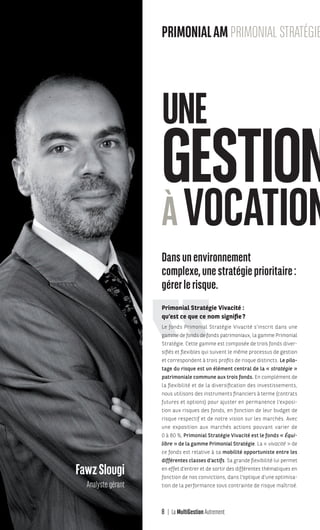 8 La MultiGestion Autrement
Dansunenvironnement
complexe,unestratégieprioritaire:
gérerlerisque.
Primonial Stratégie Vivacité :
qu’est ce que ce nom signifie?
Le fonds Primonial Stratégie Vivacité s’inscrit dans une
gamme de fonds de fonds patrimoniaux, la gamme Primonial
Stratégie. Cette gamme est composée de trois fonds diver-
sifiés et flexibles qui suivent le même processus de gestion
et correspondent à trois profils de risque distincts. Le pilo-
tage du risque est un élément central de la « stratégie »
patrimoniale commune aux trois fonds. En complément de
la flexibilité et de la diversification des investissements,
nous utilisons des instruments financiers à terme (contrats
futures et options) pour ajuster en permanence l’exposi-
tion aux risques des fonds, en fonction de leur budget de
risque respectif et de notre vision sur les marchés. Avec
une exposition aux marchés actions pouvant varier de
0 à 80 %, Primonial Stratégie Vivacité est le fonds « Équi-
libre » de la gamme Primonial Stratégie. La « vivacité » de
ce fonds est relative à sa mobilité opportuniste entre les
différentes classes d’actifs. Sa grande flexibilité lui permet
en effet d’entrer et de sortir des différentes thématiques en
fonction de nos convictions, dans l’optique d’une optimisa-
tion de la performance sous contrainte de risque maîtrisé.
UNE
GESTION
ÀVOCATION
BriceAnger
Directeur
du développement FranceFawzSlougi
Analyste gérant
PRIMONIALAMPRIMONIAL STRATÉGIE V
MGA-N°12-MP474_CS4.indd 8 02/10/12 12:11
 