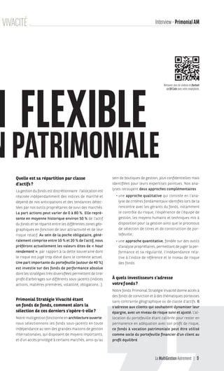 La MultiGestion Autrement 9
Quelle est sa répartition par classe
d’actifs?
La gestion du fonds est discrétionnaire: l’allocation est
réalisée indépendamment des indices de marché et
dépend de nos anticipations et des tendances détec-
tées par nos outils propriétaires de suivi des marchés.
La part actions peut varier de 0 à 80 %. Elle repré-
sente en moyenne historique environ 50 % de l’actif
du fonds et se répartit entre les différentes zones géo-
graphiques en fonction de leur attractivité et de leur
risque relatif. Au sein de la poche obligataire, géné-
ralement comprise entre 10 % et 20 % de l’actif, nous
préférons actuellement les valeurs dites de « haut
rendement », par rapport à la dette souveraine dont
le risque est jugé trop élevé dans le contexte actuel.
Une part importante du portefeuille (autour de 40 %)
est investie sur des fonds de performance absolue
dont les stratégies très diversifiées permettent de tirer
profit d’arbitrages sur différents sous-jacents (indices
actions, matières premières, volatilité, obligations…).
Primonial Stratégie Vivacité étant
un fonds de fonds, comment alors la
sélection de ces derniers s’opère-t-elle?
Notre multigestion fonctionne en architecture ouverte:
nous sélectionnons les fonds sous-jacents en toute
indépendance au sein des grandes maisons de gestion
internationales, qui disposent de moyens importants,
et d’un accès privilégié à certains marchés, ainsi qu’au
N FLEXIBLE
NPATRIMONIALE
sein de boutiques de gestion, plus confidentielles mais
identifiées pour leurs expertises pointues. Nos ana-
lyses recoupent deux approches complémentaires:
• une approche qualitative qui consiste en l’ana-
lyse de critères fondamentaux identifiés lors de la
rencontre avec les gérants du fonds, notamment
le contrôle du risque, l’expérience de l’équipe de
gestion, les moyens humains et techniques mis à
disposition pour la gestion ainsi que le processus
de sélection de titres et de construction de por-
tefeuille;
• une approche quantitative, fondée sur des outils
d’analyse propriétaires, permettant de juger la per-
formance et sa régularité, l’indépendance rela-
tive à l’indice de référence et le niveau de risque
des fonds.
À quels investisseurs s’adresse
votref onds?
Notre fonds Primonial Stratégie Vivacité donne accès à
des fonds de conviction et à des thématiques porteuses
sans contrainte géographique ou de classe d’actifs. Il
s’adresse aux clients qui souhaitent dynamiser leur
épargne, avec un niveau de risque suivi et ajusté. L’al-
location du portefeuille étant calibrée pour rester en
permanence en adéquation avec son profil de risque,
ce fonds à vocation patrimoniale peut être utilisé
comme socle du portefeuille financier d’un client au
profil équilibré.
Interview - PrimonialAMGIE VIVACITÉ
Retrouvez plus de contenu en flashant
ce QR Code avec votre smartphone.
MGA-N°12-MP474_CS4.indd 9 02/10/12 12:11
 