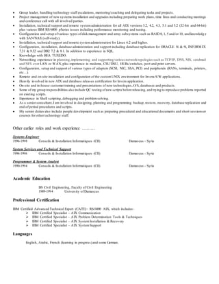  Group leader, handling technology staff escalations, mentoring/coaching and delegating tasks and projects.
 Project management of new systems installation and upgrades including preparing work plans, time lines and conducting meetings
and conference call with all involved parties.
 Installation, technical support and remote systemadministration for all AIX versions 3.2, 4.2, 4.3, 5.1 and 5.2 (32-bit and 64-bit)
plus various IBM RS/6000 pSeries issues including performance monitoring and tuning.
 Configuration and setup ofvarious types ofdisk management and array subsystems such as RAID 0, 1, 5 and/or 10, and knowledg e
with SAN/NAS (self-study).
 Installation, technical support and remote systemadministration for Linux 6.2 and higher.
 Configuration, installation, database administration and support including database replication for ORACLE 8i & 9i, INFORMIX
7.31 & 9.32 and DB2 7.2 & 8.1. In addition to experience in SQL.
 Knowledge with BEA TUXEDO.
 Networking experience in planning,implementing and supporting various networktopologies such as TCP/IP, DNS, NIS, sendmail
and NFS over LAN or WAN, plus experience in modems, CSU/DSU, HUBs/switches, port and print servers.
 Configuration, setup and support of various types of adapters (SCSI, NIC, SSA, PCI) and peripherals (RANs, terminals, printers,
etc…).
 Remote and on-site installation and configuration of the customUNIX environment for Invera S/W applications.
 Heavily involved in new AIX and database releases certification for Invera application.
 On-site and in-house customer training and presentations of new technologies, O/S, databases and products.
 Some of my group responsibilities also include QC testing ofnew scripts before releasing, and trying to reproduce problems reported
on existing scripts.
 Experience in Shell scripting, debugging and problemsolving.
 As a senior consultant,I am involved in designing, planning and programming backup, restore, recovery, database replication and
end of period procedures and scripts.
 My senior duties also include people development such as preparing procedural and educational documents and short sessionsor
courses for other technology staff.
Other earlier roles and work experience ………
Systems Engineer
1996-1998 Conseils & Installation Informatiques (CII) Damascus - Syria
System Services and Technical Support
1994-1996 Conseils & Installation Informatiques (CII) Damascus - Syria
Programmer & System Analyst
1990-1994 Conseils & Installation Informatiques (CII) Damascus - Syria
Academic Education
BS Civil Engineering, Faculty of Civil Engineering
1989-1994 University of Damascus
Professional Certification
IBM Certified Advanced Technical Expert (CATE)– RS/6000 AIX, which includes:
 IBM Certified Specialist – AIX Communication
 IBM Certified Specialist – AIX Problem Determination Tools & Techniques
 IBM Certified Specialist – AIX SystemInstallation & Recovery
 IBM Certified Specialist – AIX SystemSupport
Languages
English, Arabic, French (learning in progress)and some German.
 