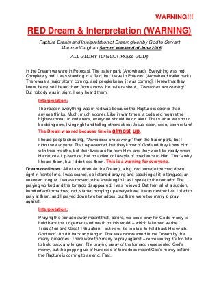 WARNING!!!
RED Dream & Interpretation (WARNING)
Rapture Dream and Interpretation of Dream given by God to Servant
Maurice Vaughan Second weekend of June 2016
ALL GLORY TO GOD! (Praise GOD!)
In the Dream we were in Potecasi. The trailer park (Arrowhead). Everything was red.
Completely red. I was standing in a field, but it was in Potecasi (Arrowhead trailer park).
There was a major storm coming, and people knew [it was coming]. I knew that they
knew, because I heard them from across the trailers shout, “Tornadoes are coming!”
But nobody was in sight. I only heard them.
Interpretation:
The reason everything was in red was because the Rapture is sooner than
anyone thinks. Much, much sooner. Like in war times, a code red means the
highest threat. In code reds, everyone should be on alert. That’s what we should
be doing now, living right and telling others about Jesus’ soon, soon, soon return!
The Dream was red because time is almost up.
I heard people shouting, “Tornadoes are coming!” from the trailer park, but I
didn’t see anyone. That represented that they know of God and they know Him
with their mouths, but their lives are far from Him, and they won’t be ready when
He returns. Lip-service, but no action or lifestyle of obedience to Him. That’s why
I heard them, but I didn’t see them. This is a warning for everyone.
Dream continues: All of a sudden (in the Dream), a big, red tornado touched down
right in front of me. I was scared, so I started praying and speaking at it in tongues; an
unknown tongue. I was surprised to be speaking in it as I spoke to the tornado. The
praying worked and the tornado disappeared. I was relieved. But then all of a sudden,
hundreds of tornadoes, red, started popping up everywhere. It was destructive. I tried to
pray at them, and I prayed down two tornadoes, but there were too many to pray
against.
Interpretation:
Praying the tornado away meant that, before, we could pray for God’s mercy to
hold back the judgement and wrath on this world – which is known as the
Tribulation and Great Tribulation – but now, it’s too late to hold back His wrath.
God won’t hold it back any longer. That was represented in the Dream by the
many tornadoes. There were too many to pray against – representing it’s too late
to hold back any longer. The praying away of the tornado represented God’s
mercy, but the popping up of hundreds of tornadoes meant God’s mercy before
the Rapture is coming to an end. Fast.
 