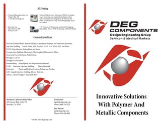 Innovative Solutions
With Polymer And
Metallic Components
Design Engineering Group
Semicon & Medical Markets
Northern California Main Office
2351 Sunset Blvd., Suite 170
Rocklin, CA 95765
Dave Gastel
dgastel@degcomp.com
Phone: (408) 718-5223
Paul Parenti
paul@degcomp.com
Phone: (916) 626-9061
website: www.degcomp.com
• Stratasys Inc.
Eden Prairie, MN
stratasys.com
3-D Printers for Prototype and Small Production
Quantities. We use FDM Technology with ABS Plastic
CustomCapabilities
3D Printing
Machined,Molded Plastic Rubberand MetalComponentsPrototype and Production Quantities
Injection Molding Acetal, Nylon, ABS, Acrylics, PEEK, PFA, Tefzel, PVC and More
PVDF, Polycarbonate, Polysulfone and more
Compression Molding, Elastomers, Thermoplastic Elastomers, Teflon
Structural Foam Urethane, Polyethylene
Fiberglass Lay Up
Fiberglass Pultrusions
Rotomolding Polyethylene and Polyurethane Material
R I M Reaction Injection Molding Plastic Materials
Extrusion Plastic and Rubber Custom Tubing and Profiles
LIM - Liquid Injection Molding, Silicone Material
Teflon Coated Fiberglass Material & Belts
• Directed Manufacturing Inc.
Pfugerville, TX
www.directedmfg.com
Directed Metal Laser Sintering (DMLS) and other
Laser sintering and rapid prototyping services.
Selective Laser Sintering (SLS) 3D Printers for
Objet and Stratasys Corp. Stereolithography (SLA)
and others.
 