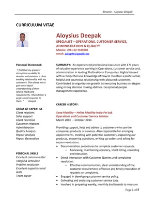 Resume - Aloysius Deepak
CURRICULUM VITAE
Aloysius Deepak
SPECIALIST – OPERATIONS, CUSTOMER SERVICE,
ADMINISTRATION & QUALITY
Mobile: +971.52.7109689
email: adeep06@gmail.com
Personal Statement:
“I feel that my greatest
strength is my ability to
develop and maintain a close
working relationship with my
customers. This allows me to
gain an in-depth
understanding of their
service needs and
requirements. I then deliver a
professional response to
them. “ Deepak
SUMMARY: An experienced professional executive with 17+ years
of valuable experience working in Operations, customer service and,
administration in leading Multinational Companies. Highly focused
with a comprehensive knowledge of how to maintain a professional,
helpful and courteous relationship with allocated customers.
Contributed to organization growth by executing business strategies
using strong decision making abilities. Exceptional people
management experience.
AREAS OF EXPERTISE
Client relations
Sales support
Client retention
Customer relations
Administration
Quality Analysis
Report Analysis
Report Generation
PERSONAL SKILLS
Excellent communicator
Tactful & articulate
Problem resolution
Excellent organizational
skills
Team player
CAREER HISTORY:
Sona Mobility – Helios Mobility India Pvt Ltd.
Operations and Customer Service Advisor
March 2010 – October 2014
Providing support, help and advice to customers who use the
companies products or services. Also responsible for arranging
appointments, meeting with potential customers, explaining our
products, answering questions, writing up orders and asking for
recommendations.
• Documentation procedures to complete customer requests.
– Reviewing, maintaining accuracy, short listing, recording
and execution.
• Direct interaction with Customer Queries and complaints
resolution.
– Effective communication, clear understanding of the
customer requirement, effective and timely resolution of
requests or complaints.
• Engaged in developing customer service policy.
• Collecting and analyzing customer service data.
• Involved in preparing weekly, monthly dashboards to measure
Page 1 of 5
 