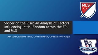 Soccer on the Rise: An Analysis of Factors
Influencing Initial Fandom across the EPL
and MLS
Max Duran, Roxanna Kamal, Christian Martin, Christian Tovar-Vargas
 