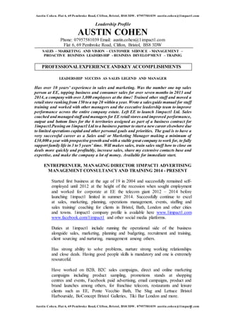 Austin Cohen. Flat 6, 69 Pembroke Road, Clifton, Bristol, BS8 3DW. 07957581039 austin.cohen@1impact1.com
Austin Cohen. Flat 6, 69 Pembroke Road, Clifton, Bristol, BS8 3DW. 07957581039 austin.cohen@1impact1.com1
Leadership Profile
AUSTIN COHEN
Phone: 07957581039 Email: austin.cohen@1impact1.com
Flat 6, 69 Pembroke Road, Clifton, Bristol, BS8 3DW
SALES – MARKETING AND VISION – CUSTOMER SERVICE - MANAGEMENT –
PROACTIVE BUSINESS LEADERSHIP - BUSINESS DEVELOPMENT – TRAINIG
LEADERSHIP SUCCESS AS SALES LEGEND AND MANAGER
Has over 10 years’ experience in sales and marketing. Was the number one top sales
person at EE, topping business and consumer sales for over seven months in 2013 and
2014, a company with over 3,000 employees at the time! Trained other staff and moved a
retail store ranking from 150 to a top 20 within a year. Wrote a salesguide manual for staff
training and worked with other managers and the executive leadership team to improve
performance across the entire company estate. Left EE to launch 1impact1 Ltd. Sales
coached and managed staff and managers for EE retail stores and improved performance,
output and bottom lines for the 6 territories assigned as part of a business contract for
1impact1.Passing on 1impact1 Ltd to a business partner to start a new career elsewhere due
to limited operations capital and other personal goals and priorities. The goal is to have a
very successful career as a Sales and/ or Marketing Manager making a minimum of
£30,000 a year with prospective growth and with a stable great company to work for, to fully
support family life in 3 to 5 years’ time. Will makes sales, train sales staff how to close on
deals more quickly and profitably, increase sales, share my extensive contacts base and
expertise, and make the company a lot of money. Available for immediate start.
ENTREPRENUER, MANAGING DIRECTOR 1IMPACT1 ADVERTISING
MANAGEMENT CONSULTANCY AND TRAINING 2014 - PRESENT
Started first business at the age of 19 in 2004 and successfully remained self-
employed until 2012 at the height of the recession when sought employment
and worked for corporate at EE the telecom giant 2012 – 2014 before
launching 1impact1 limited in summer 2014. Successfully continue to excel
at sales, marketing, planning, operations management, events, staffing and
sales training/ coaching for clients in Bristol, Bath, London and other cities
and towns. 1impact1 company profile is available here www.1impact1.com
www.facebook.com/1impact1 and other social media platforms.
Duties at 1impact1 include running the operational side of the business
alongside sales, marketing, planning and budgeting, recruitment and training,
client sourcing and nurturing, management among others.
Has strong ability to solve problems, nurture strong working relationships
and close deals. Having good people skills is mandatory and one is extremely
resourceful.
Have worked on B2B, B2C sales campaigns, direct and online marketing
campaigns including product sampling, promotions stands at shopping
centres and events, Facebook paid advertising, email campaigns, product and
brand launches among others, for franchise telecom, restaurants and leisure
clients such as EE, Ponte Vecchio Bath, The Slug and Lettuce Bristol
Harbourside, BoConcept Bristol Galleries, Tiki Bar London and more.
PROFESSIONALEXPERIENCEANDKEY ACCOMPLISHMENTS
 