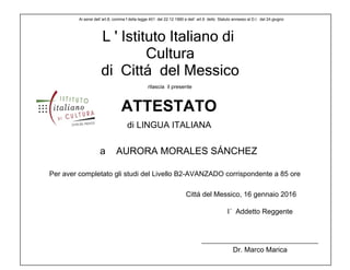 L ' Istituto Italiano di
Cultura
di Cittá del Messico
a AURORA MORALES SÁNCHEZ
Dr. Marco Marica
Ai sensi dell´art.8, comma f della legge 401 del 22.12 1990 e dell´ art.9 dello Statuto annesso al D.I. del 24 giugno
Per aver completato gli studi del Livello B2-AVANZADO corrispondente a 85 ore
I´ Addetto Reggente
rilascia il presente
ATTESTATO
di LINGUA ITALIANA
Cittá del Messico, 16 gennaio 2016
 