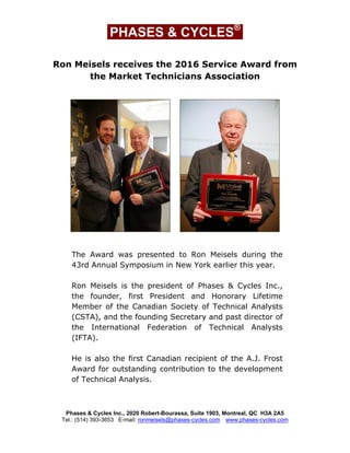 PHASES & CYCLES®
Ron Meisels receives the 2016 Service Award from
the Market Technicians Association
The Award was presented to Ron Meisels during the
43rd Annual Symposium in New York earlier this year.
Ron Meisels is the president of Phases & Cycles Inc.,
the founder, first President and Honorary Lifetime
Member of the Canadian Society of Technical Analysts
(CSTA), and the founding Secretary and past director of
the International Federation of Technical Analysts
(IFTA).
He is also the first Canadian recipient of the A.J. Frost
Award for outstanding contribution to the development
of Technical Analysis.
Phases & Cycles Inc., 2020 Robert-Bourassa, Suite 1903, Montreal, QC H3A 2A5
Tel.: (514) 393-3653 E-mail: ronmeisels@phases-cycles.com www.phases-cycles.com
 