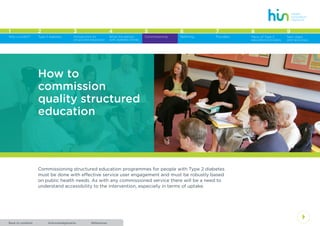 AcknowledgementsBack to contents References
4
1 2 3 4 5 6 7 8
Type 2 diabetes Introduction to
structured education
What the person
with diabetes thinks
Commissioning Referring Providers Menu of Type 2
education providers
Why a toolkit?
9
Next steps
and resources
Commissioning structured education programmes for people with Type 2 diabetes
must be done with effective service user engagement and must be robustly based
on public health needs. As with any commissioned service there will be a need to
understand accessibility to the intervention, especially in terms of uptake.
How to
commission
quality structured
education
 