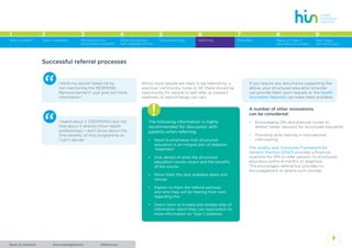 AcknowledgementsBack to contents References
4
1 2 3 4 5 6 7 8
Type 2 diabetes Introduction to
structured education
What the person
with diabetes thinks
Commissioning Referring Providers Menu of Type 2
education providers
Why a toolkit?
9
Next steps
and resources
Successful referral processes
“ I think my doctor failed me by
not mentioning the DESMOND.
Remove barriers? Just give out more
information.”
“ I heard about it [DESMOND] but not
told about it directly [from health
professional]. I don’t know about the
[the benefits of the] programme so
I can’t decide.”
Whilst most people are likely to be referred by a
practice/ community nurse or GP, there should be
opportunity for people to self-refer as people’s
readiness to learn/change can vary.
!The following information is highly
recommended for discussion with
patients when referring:
•	 Need to emphasise that structured
education is an integral part of diabetes
‘treatment’
•	 Give details of what the structured
education course covers and the benefits
of the course
•	 Show them the next available dates and
venues
•	 Explain to them the referral pathway
and who they will be hearing from next
regarding this
•	 Direct them to trusted and reliable sites of
information which they can read/watch for
more information on Type 2 diabetes.
If you require any documents supporting the
above, your structured education provider
can provide them upon request or the Health
Innovation Network can make them available.
A number of other innovations
can be considered:
•	 Encouraging GPs and practice nurses to
attend ‘taster’ sessions for structured education
•	 Providing skills training in motivational
interviewing.
The Quality and Outcomes Framework for
General Practice 2014/5 provides a financial
incentive for GPs to refer patients to structured
education within 9 months of diagnosis.
This encourages referral but provides no
encouragement to attend such courses.
 