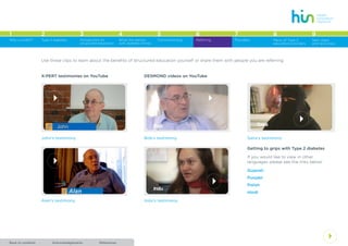 AcknowledgementsBack to contents References
4
1 2 3 4 5 6 7 8
Type 2 diabetes Introduction to
structured education
What the person
with diabetes thinks
Commissioning Referring Providers Menu of Type 2
education providers
Why a toolkit?
9
Next steps
and resources
4
Use these clips to learn about the benefits of structured education yourself or share them with people you are referring.
4
X-PERT testimonies on YouTube
John’s testimony
Alan’s testimony
4
DESMOND videos on YouTube
Getting to grips with Type 2 diabetes
If you would like to view in other
languages please see the links below:
Gujarati
Punjabi
Polish
Hindi
4
4
Bob’s testimony
Indu’s testimony
Saira’s testimony
 