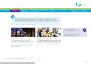 AcknowledgementsBack to contents References
4
1 2 3 4 5 6 7 8
Type 2 diabetes Introduction to
structured education
What the person
with diabetes thinks
Commissioning Referring Providers Menu of Type 2
education providers
Why a toolkit?
9
Next steps
and resources
The picture in London
Data suggests a 75 per cent increase12
in
the incidence and prevalence of Type 2 diabetes
in London over the last decade. The rising
prevalence of diabetes is believed to be due to
an ageing population and unhealthy lifestyles
leading to obesity.
“ The main health and economic cost of diabetes is that of complications. Improving
glycaemic control through self-management will ultimately reduce the costs. Increasing
attendance at structured education for Type 2 diabetes could save each CCG £1.7 million per
year*16
. 50% of people show signs of complications at diagnosis. This makes it all the more
necessary for people with diabetes to understand what they can do to positively affect their
own health and self-manage their diabetes11
.”
The picture in South London
The diabetes prevalence model for local authorities
shows than in 2014 there were 174,627 people with
diabetes over the age of 16 in South London and
this is expected to rise to 249,848 by 203012
.
2
Further information
For more information on diabetes
prevalence modelling for your
borough please use the tool
provided by Public Health England.
You can download it here.
*	 Figure based upon cost savings of £367 million per year across the NHS with X-pert, divided by 221 CCGs in England.
11
	 NHS England CCG Map. Download (accessed 9th September 2014).
12
	 Health Committee, London Assembly (April 2014). Blood Sugar Rush; Diabetes time bomb in London. Download
16
	 Deakin T. The Diabetes Pandemic: Is structured education the solution or an unnecessary expense? Practical Diabetes 2011; 28; 1-14
 