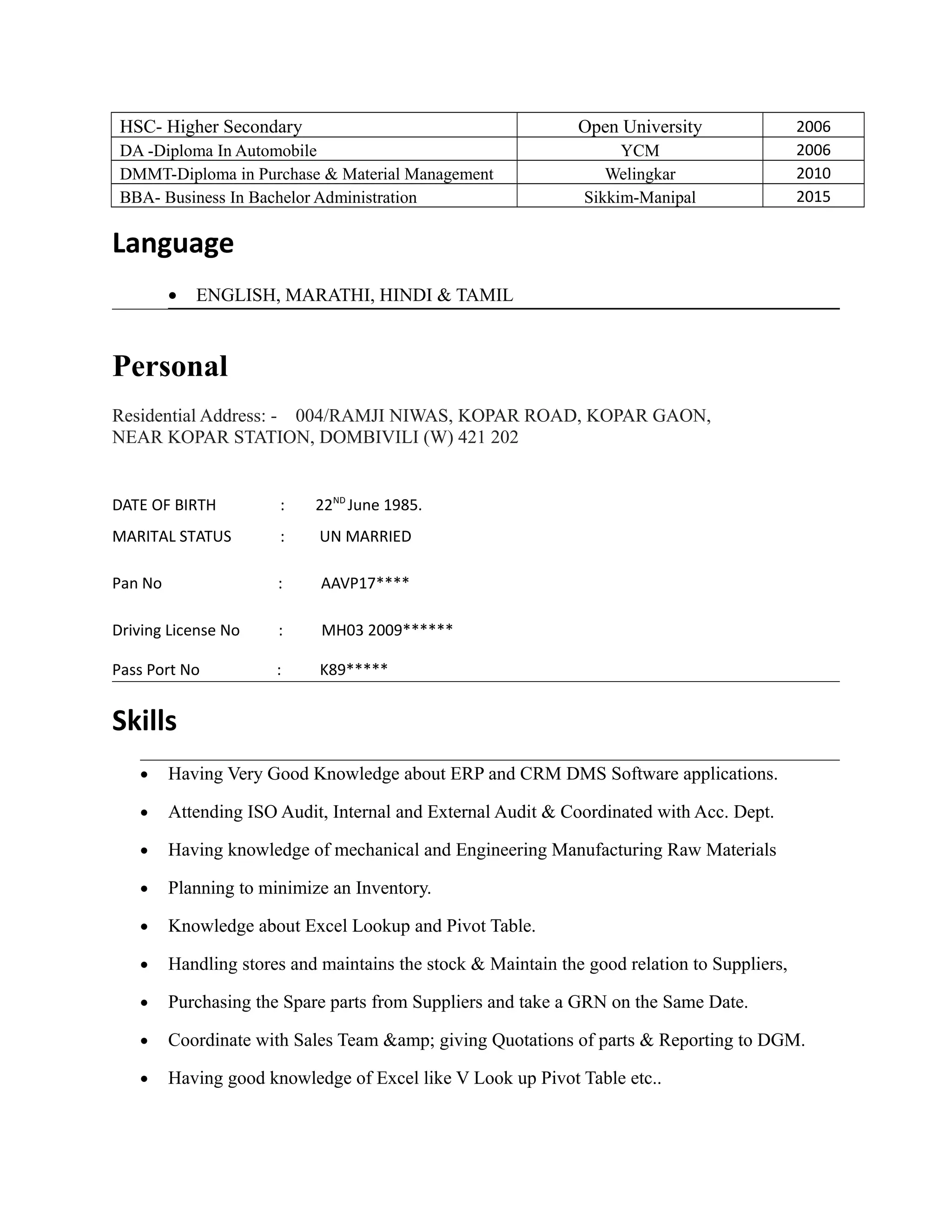 HSC- Higher Secondary Open University 2006
DA -Diploma In Automobile YCM 2006
DMMT-Diploma in Purchase & Material Management Welingkar 2010
BBA- Business In Bachelor Administration Sikkim-Manipal 2015
Language
• ENGLISH, MARATHI, HINDI & TAMIL
Personal
Residential Address: - 004/RAMJI NIWAS, KOPAR ROAD, KOPAR GAON,
NEAR KOPAR STATION, DOMBIVILI (W) 421 202
DATE OF BIRTH : 22ND
June 1985.
MARITAL STATUS : UN MARRIED
Pan No : AAVP17****
Driving License No : MH03 2009******
Pass Port No : K89*****
Skills
• Having Very Good Knowledge about ERP and CRM DMS Software applications.
• Attending ISO Audit, Internal and External Audit & Coordinated with Acc. Dept.
• Having knowledge of mechanical and Engineering Manufacturing Raw Materials
• Planning to minimize an Inventory.
• Knowledge about Excel Lookup and Pivot Table.
• Handling stores and maintains the stock & Maintain the good relation to Suppliers,
• Purchasing the Spare parts from Suppliers and take a GRN on the Same Date.
• Coordinate with Sales Team &amp; giving Quotations of parts & Reporting to DGM.
• Having good knowledge of Excel like V Look up Pivot Table etc..
 