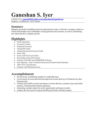 Ganeshan S. Iyer
E-MAIL I.D: s_ganesh226@yahoo.co.in/sganeshan22@gmail.com
MOBILE: 8108640146 / 9833756648
Summary
Manager successful in building and motivating dynamic teams. Cultivates a company culture in
which staff members feel comfortable voicing questions and concerns, as well as contributing
new ideas that drive company growth
Highlights
• Stores Operation
• Inventory Control
• Perpetual Inventory
• Attend ISO Audit
• Attend Internal and External Audit
• Stock Tally
• Excise and Non Excise Duty
• Knowledge about SAP System
• Familiar with ERP and CRM&DMS Software
• Raw Material , Semi- Finished Goods and Finished Goods Maintain
• ABC-XYZ Classification
• Familiar with Mechanical Line
Accomplishment
• Served as key contributing member to Leadership team.
• Cut inventory by more than half and improved on-time delivery to Production by their
Requirements.
• Created critical KPIs to track and improve on-time delivery, customer issues and safety
statistics. Streamlined the branch operations.
• Generating a proper reports by senior requirements and keep a records.
• Analyze the root cause of Logical and Physical Stocks with their reports.
 