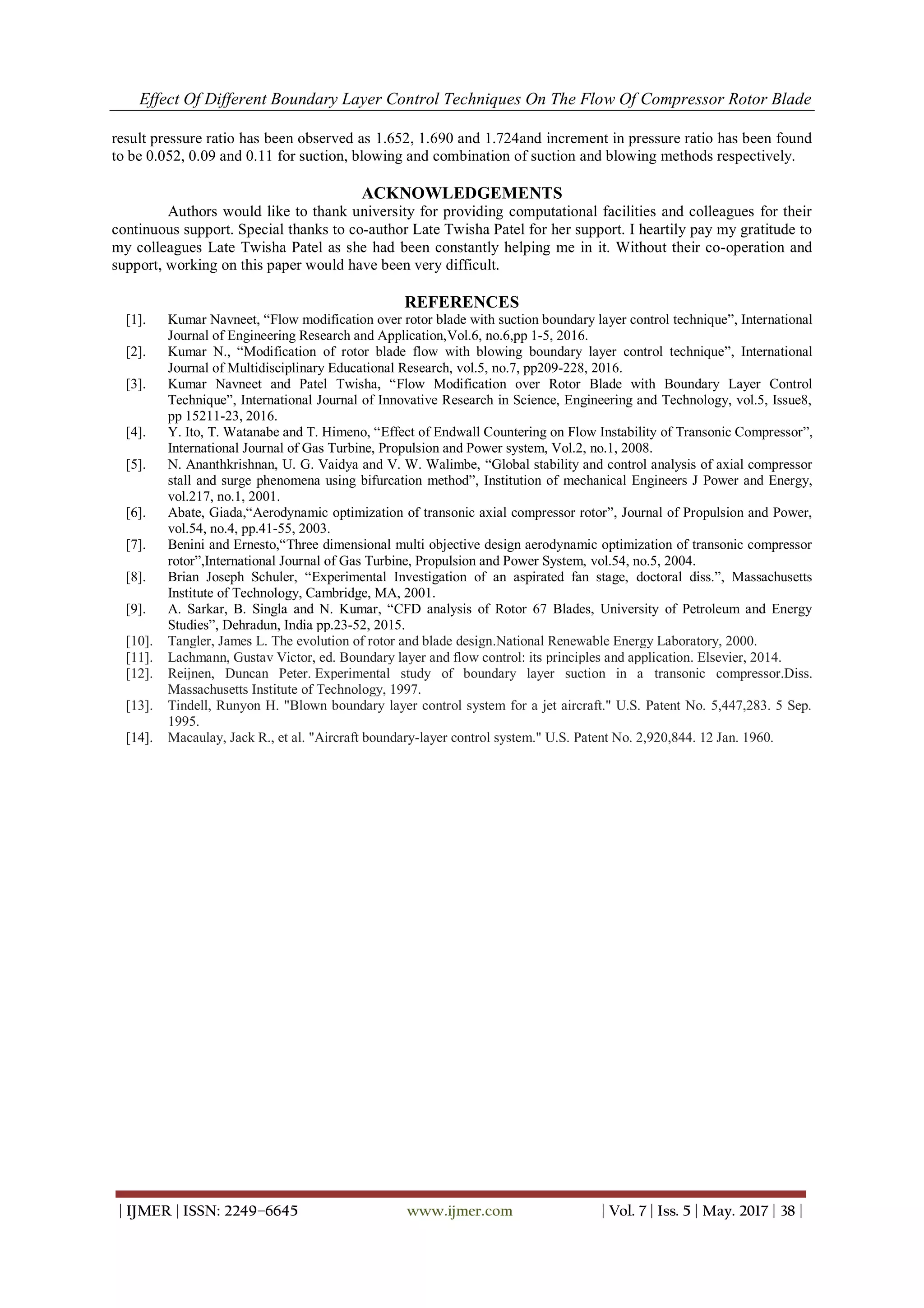 Effect Of Different Boundary Layer Control Techniques On The Flow Of Compressor Rotor Blade
| IJMER | ISSN: 2249–6645 www.ijmer.com | Vol. 7 | Iss. 5 | May. 2017 | 38 |
result pressure ratio has been observed as 1.652, 1.690 and 1.724and increment in pressure ratio has been found
to be 0.052, 0.09 and 0.11 for suction, blowing and combination of suction and blowing methods respectively.
ACKNOWLEDGEMENTS
Authors would like to thank university for providing computational facilities and colleagues for their
continuous support. Special thanks to co-author Late Twisha Patel for her support. I heartily pay my gratitude to
my colleagues Late Twisha Patel as she had been constantly helping me in it. Without their co-operation and
support, working on this paper would have been very difficult.
REFERENCES
[1]. Kumar Navneet, “Flow modification over rotor blade with suction boundary layer control technique”, International
Journal of Engineering Research and Application,Vol.6, no.6,pp 1-5, 2016.
[2]. Kumar N., “Modification of rotor blade flow with blowing boundary layer control technique”, International
Journal of Multidisciplinary Educational Research, vol.5, no.7, pp209-228, 2016.
[3]. Kumar Navneet and Patel Twisha, “Flow Modification over Rotor Blade with Boundary Layer Control
Technique”, International Journal of Innovative Research in Science, Engineering and Technology, vol.5, Issue8,
pp 15211-23, 2016.
[4]. Y. Ito, T. Watanabe and T. Himeno, “Effect of Endwall Countering on Flow Instability of Transonic Compressor”,
International Journal of Gas Turbine, Propulsion and Power system, Vol.2, no.1, 2008.
[5]. N. Ananthkrishnan, U. G. Vaidya and V. W. Walimbe, “Global stability and control analysis of axial compressor
stall and surge phenomena using bifurcation method”, Institution of mechanical Engineers J Power and Energy,
vol.217, no.1, 2001.
[6]. Abate, Giada,“Aerodynamic optimization of transonic axial compressor rotor”, Journal of Propulsion and Power,
vol.54, no.4, pp.41-55, 2003.
[7]. Benini and Ernesto,“Three dimensional multi objective design aerodynamic optimization of transonic compressor
rotor”,International Journal of Gas Turbine, Propulsion and Power System, vol.54, no.5, 2004.
[8]. Brian Joseph Schuler, “Experimental Investigation of an aspirated fan stage, doctoral diss.”, Massachusetts
Institute of Technology, Cambridge, MA, 2001.
[9]. A. Sarkar, B. Singla and N. Kumar, “CFD analysis of Rotor 67 Blades, University of Petroleum and Energy
Studies”, Dehradun, India pp.23-52, 2015.
[10]. Tangler, James L. The evolution of rotor and blade design.National Renewable Energy Laboratory, 2000.
[11]. Lachmann, Gustav Victor, ed. Boundary layer and flow control: its principles and application. Elsevier, 2014.
[12]. Reijnen, Duncan Peter. Experimental study of boundary layer suction in a transonic compressor.Diss.
Massachusetts Institute of Technology, 1997.
[13]. Tindell, Runyon H. "Blown boundary layer control system for a jet aircraft." U.S. Patent No. 5,447,283. 5 Sep.
1995.
[14]. Macaulay, Jack R., et al. "Aircraft boundary-layer control system." U.S. Patent No. 2,920,844. 12 Jan. 1960.
 