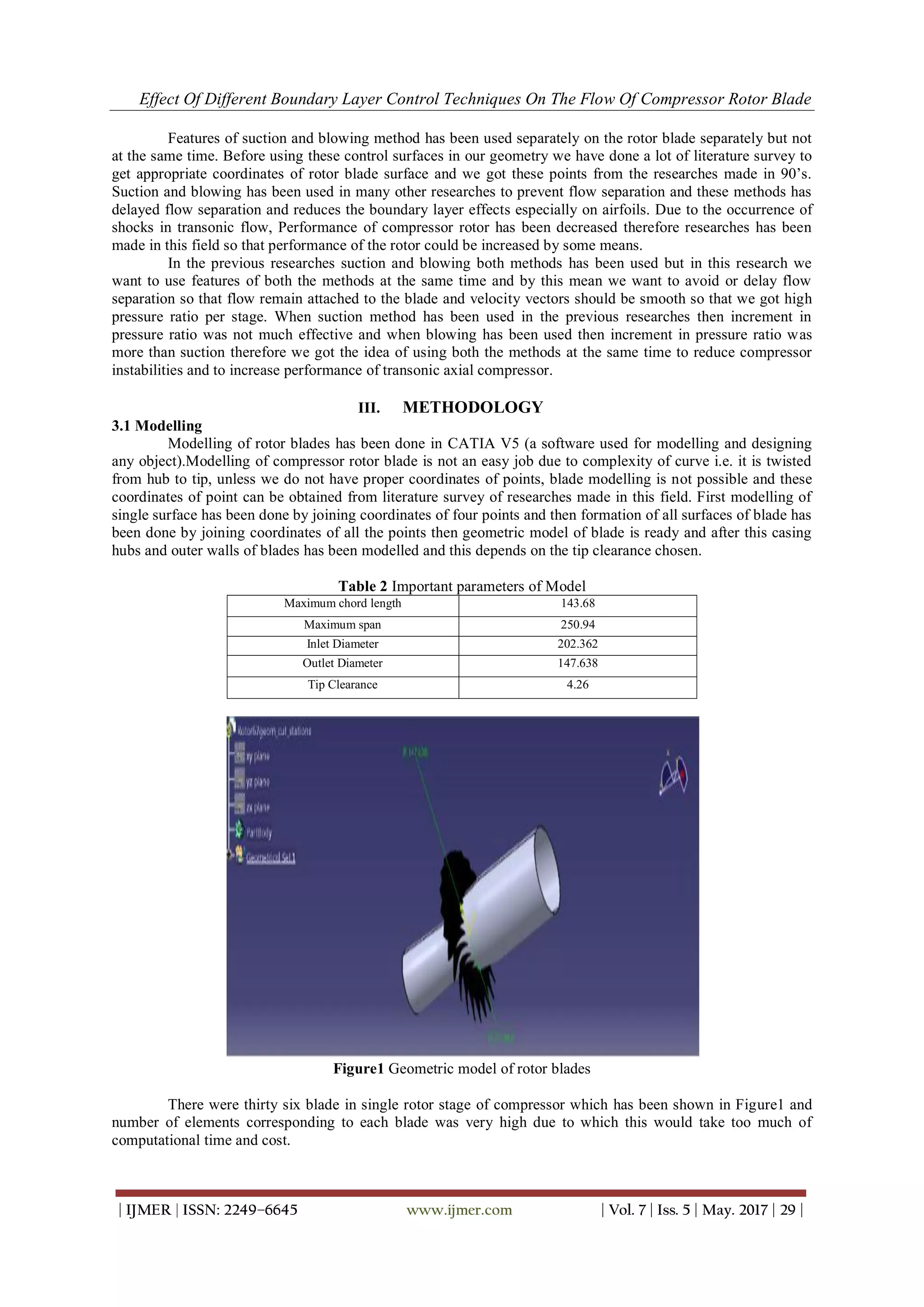 Effect Of Different Boundary Layer Control Techniques On The Flow Of Compressor Rotor Blade
| IJMER | ISSN: 2249–6645 www.ijmer.com | Vol. 7 | Iss. 5 | May. 2017 | 29 |
Features of suction and blowing method has been used separately on the rotor blade separately but not
at the same time. Before using these control surfaces in our geometry we have done a lot of literature survey to
get appropriate coordinates of rotor blade surface and we got these points from the researches made in 90’s.
Suction and blowing has been used in many other researches to prevent flow separation and these methods has
delayed flow separation and reduces the boundary layer effects especially on airfoils. Due to the occurrence of
shocks in transonic flow, Performance of compressor rotor has been decreased therefore researches has been
made in this field so that performance of the rotor could be increased by some means.
In the previous researches suction and blowing both methods has been used but in this research we
want to use features of both the methods at the same time and by this mean we want to avoid or delay flow
separation so that flow remain attached to the blade and velocity vectors should be smooth so that we got high
pressure ratio per stage. When suction method has been used in the previous researches then increment in
pressure ratio was not much effective and when blowing has been used then increment in pressure ratio was
more than suction therefore we got the idea of using both the methods at the same time to reduce compressor
instabilities and to increase performance of transonic axial compressor.
III. METHODOLOGY
3.1 Modelling
Modelling of rotor blades has been done in CATIA V5 (a software used for modelling and designing
any object).Modelling of compressor rotor blade is not an easy job due to complexity of curve i.e. it is twisted
from hub to tip, unless we do not have proper coordinates of points, blade modelling is not possible and these
coordinates of point can be obtained from literature survey of researches made in this field. First modelling of
single surface has been done by joining coordinates of four points and then formation of all surfaces of blade has
been done by joining coordinates of all the points then geometric model of blade is ready and after this casing
hubs and outer walls of blades has been modelled and this depends on the tip clearance chosen.
Table 2 Important parameters of Model
Maximum chord length 143.68
Maximum span 250.94
Inlet Diameter 202.362
Outlet Diameter 147.638
Tip Clearance 4.26
Figure1 Geometric model of rotor blades
There were thirty six blade in single rotor stage of compressor which has been shown in Figure1 and
number of elements corresponding to each blade was very high due to which this would take too much of
computational time and cost.
 