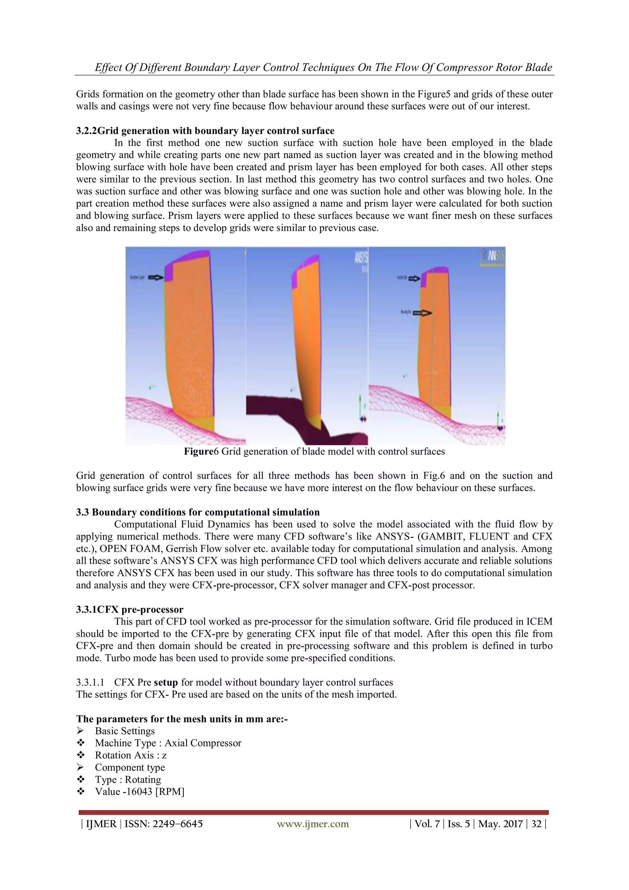 Effect Of Different Boundary Layer Control Techniques On The Flow Of Compressor Rotor Blade
| IJMER | ISSN: 2249–6645 www.ijmer.com | Vol. 7 | Iss. 5 | May. 2017 | 32 |
Grids formation on the geometry other than blade surface has been shown in the Figure5 and grids of these outer
walls and casings were not very fine because flow behaviour around these surfaces were out of our interest.
3.2.2Grid generation with boundary layer control surface
In the first method one new suction surface with suction hole have been employed in the blade
geometry and while creating parts one new part named as suction layer was created and in the blowing method
blowing surface with hole have been created and prism layer has been employed for both cases. All other steps
were similar to the previous section. In last method this geometry has two control surfaces and two holes. One
was suction surface and other was blowing surface and one was suction hole and other was blowing hole. In the
part creation method these surfaces were also assigned a name and prism layer were calculated for both suction
and blowing surface. Prism layers were applied to these surfaces because we want finer mesh on these surfaces
also and remaining steps to develop grids were similar to previous case.
Figure6 Grid generation of blade model with control surfaces
Grid generation of control surfaces for all three methods has been shown in Fig.6 and on the suction and
blowing surface grids were very fine because we have more interest on the flow behaviour on these surfaces.
3.3 Boundary conditions for computational simulation
Computational Fluid Dynamics has been used to solve the model associated with the fluid flow by
applying numerical methods. There were many CFD software’s like ANSYS- (GAMBIT, FLUENT and CFX
etc.), OPEN FOAM, Gerrish Flow solver etc. available today for computational simulation and analysis. Among
all these software’s ANSYS CFX was high performance CFD tool which delivers accurate and reliable solutions
therefore ANSYS CFX has been used in our study. This software has three tools to do computational simulation
and analysis and they were CFX-pre-processor, CFX solver manager and CFX-post processor.
3.3.1CFX pre-processor
This part of CFD tool worked as pre-processor for the simulation software. Grid file produced in ICEM
should be imported to the CFX-pre by generating CFX input file of that model. After this open this file from
CFX-pre and then domain should be created in pre-processing software and this problem is defined in turbo
mode. Turbo mode has been used to provide some pre-specified conditions.
3.3.1.1 CFX Pre setup for model without boundary layer control surfaces
The settings for CFX- Pre used are based on the units of the mesh imported.
The parameters for the mesh units in mm are:-
 Basic Settings
 Machine Type : Axial Compressor
 Rotation Axis : z
 Component type
 Type : Rotating
 Value -16043 [RPM]
 