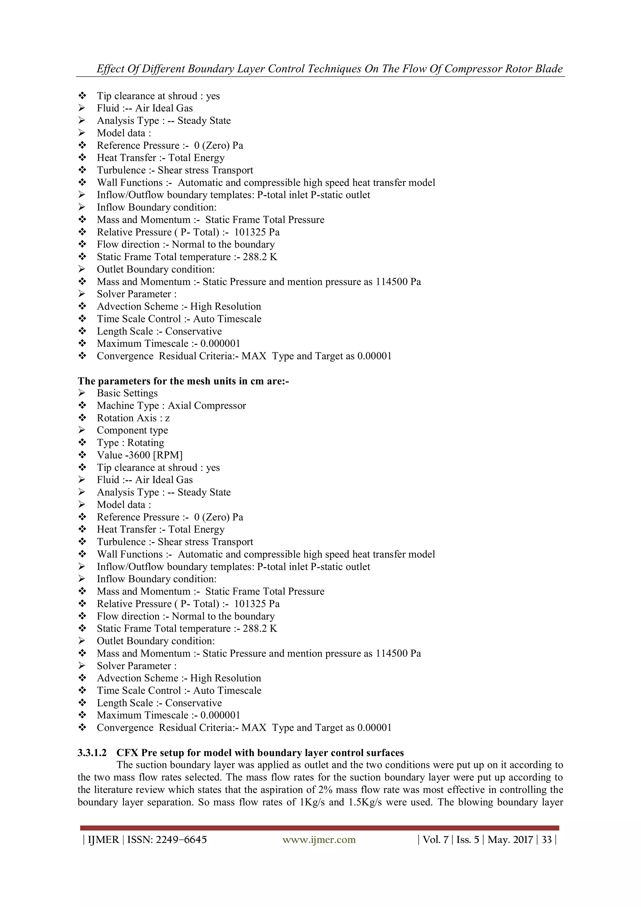 Effect Of Different Boundary Layer Control Techniques On The Flow Of Compressor Rotor Blade
| IJMER | ISSN: 2249–6645 www.ijmer.com | Vol. 7 | Iss. 5 | May. 2017 | 33 |
 Tip clearance at shroud : yes
 Fluid :-- Air Ideal Gas
 Analysis Type : -- Steady State
 Model data :
 Reference Pressure :- 0 (Zero) Pa
 Heat Transfer :- Total Energy
 Turbulence :- Shear stress Transport
 Wall Functions :- Automatic and compressible high speed heat transfer model
 Inflow/Outflow boundary templates: P-total inlet P-static outlet
 Inflow Boundary condition:
 Mass and Momentum :- Static Frame Total Pressure
 Relative Pressure ( P- Total) :- 101325 Pa
 Flow direction :- Normal to the boundary
 Static Frame Total temperature :- 288.2 K
 Outlet Boundary condition:
 Mass and Momentum :- Static Pressure and mention pressure as 114500 Pa
 Solver Parameter :
 Advection Scheme :- High Resolution
 Time Scale Control :- Auto Timescale
 Length Scale :- Conservative
 Maximum Timescale :- 0.000001
 Convergence Residual Criteria:- MAX Type and Target as 0.00001
The parameters for the mesh units in cm are:-
 Basic Settings
 Machine Type : Axial Compressor
 Rotation Axis : z
 Component type
 Type : Rotating
 Value -3600 [RPM]
 Tip clearance at shroud : yes
 Fluid :-- Air Ideal Gas
 Analysis Type : -- Steady State
 Model data :
 Reference Pressure :- 0 (Zero) Pa
 Heat Transfer :- Total Energy
 Turbulence :- Shear stress Transport
 Wall Functions :- Automatic and compressible high speed heat transfer model
 Inflow/Outflow boundary templates: P-total inlet P-static outlet
 Inflow Boundary condition:
 Mass and Momentum :- Static Frame Total Pressure
 Relative Pressure ( P- Total) :- 101325 Pa
 Flow direction :- Normal to the boundary
 Static Frame Total temperature :- 288.2 K
 Outlet Boundary condition:
 Mass and Momentum :- Static Pressure and mention pressure as 114500 Pa
 Solver Parameter :
 Advection Scheme :- High Resolution
 Time Scale Control :- Auto Timescale
 Length Scale :- Conservative
 Maximum Timescale :- 0.000001
 Convergence Residual Criteria:- MAX Type and Target as 0.00001
3.3.1.2 CFX Pre setup for model with boundary layer control surfaces
The suction boundary layer was applied as outlet and the two conditions were put up on it according to
the two mass flow rates selected. The mass flow rates for the suction boundary layer were put up according to
the literature review which states that the aspiration of 2% mass flow rate was most effective in controlling the
boundary layer separation. So mass flow rates of 1Kg/s and 1.5Kg/s were used. The blowing boundary layer
 
