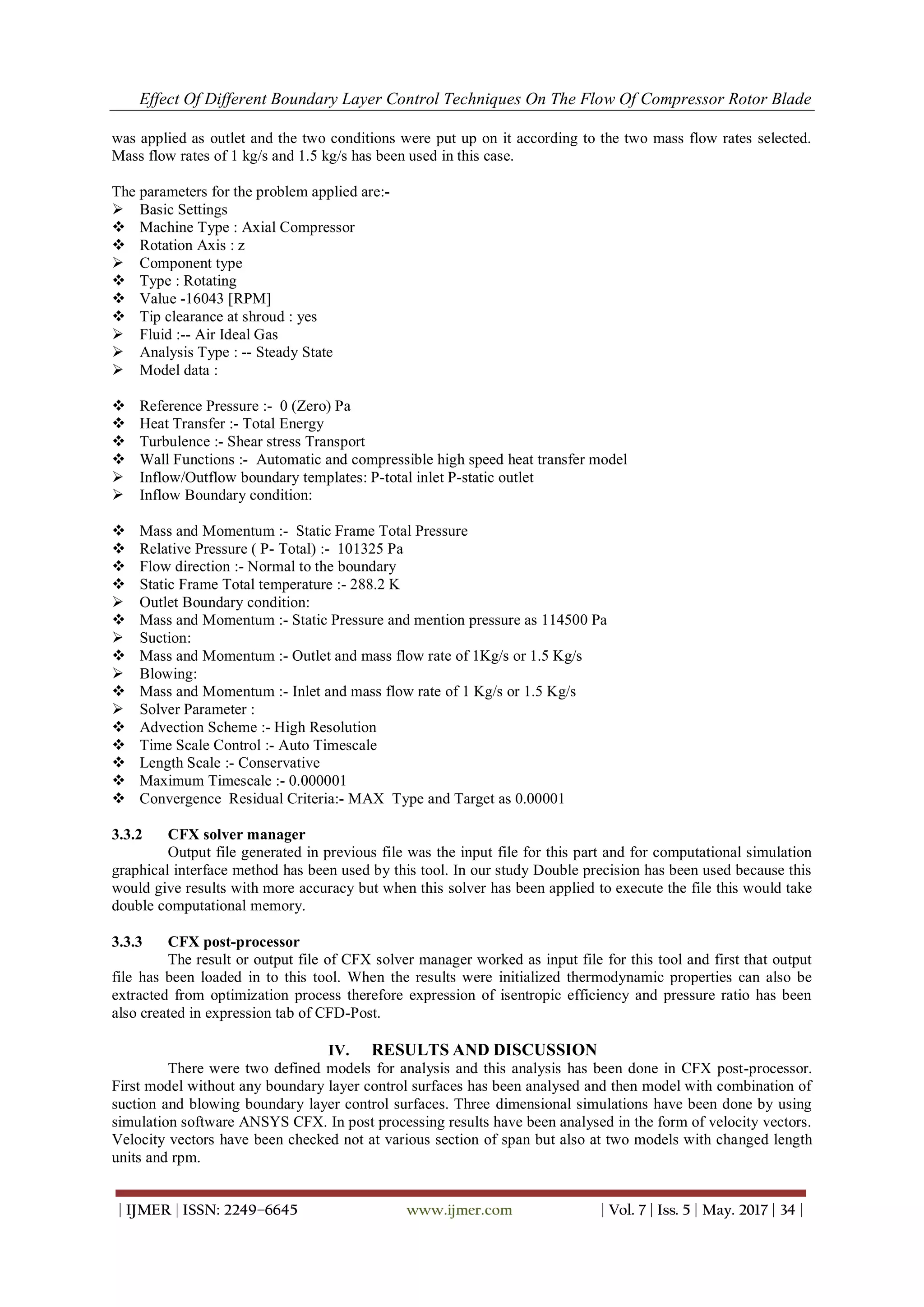 Effect Of Different Boundary Layer Control Techniques On The Flow Of Compressor Rotor Blade
| IJMER | ISSN: 2249–6645 www.ijmer.com | Vol. 7 | Iss. 5 | May. 2017 | 34 |
was applied as outlet and the two conditions were put up on it according to the two mass flow rates selected.
Mass flow rates of 1 kg/s and 1.5 kg/s has been used in this case.
The parameters for the problem applied are:-
 Basic Settings
 Machine Type : Axial Compressor
 Rotation Axis : z
 Component type
 Type : Rotating
 Value -16043 [RPM]
 Tip clearance at shroud : yes
 Fluid :-- Air Ideal Gas
 Analysis Type : -- Steady State
 Model data :
 Reference Pressure :- 0 (Zero) Pa
 Heat Transfer :- Total Energy
 Turbulence :- Shear stress Transport
 Wall Functions :- Automatic and compressible high speed heat transfer model
 Inflow/Outflow boundary templates: P-total inlet P-static outlet
 Inflow Boundary condition:
 Mass and Momentum :- Static Frame Total Pressure
 Relative Pressure ( P- Total) :- 101325 Pa
 Flow direction :- Normal to the boundary
 Static Frame Total temperature :- 288.2 K
 Outlet Boundary condition:
 Mass and Momentum :- Static Pressure and mention pressure as 114500 Pa
 Suction:
 Mass and Momentum :- Outlet and mass flow rate of 1Kg/s or 1.5 Kg/s
 Blowing:
 Mass and Momentum :- Inlet and mass flow rate of 1 Kg/s or 1.5 Kg/s
 Solver Parameter :
 Advection Scheme :- High Resolution
 Time Scale Control :- Auto Timescale
 Length Scale :- Conservative
 Maximum Timescale :- 0.000001
 Convergence Residual Criteria:- MAX Type and Target as 0.00001
3.3.2 CFX solver manager
Output file generated in previous file was the input file for this part and for computational simulation
graphical interface method has been used by this tool. In our study Double precision has been used because this
would give results with more accuracy but when this solver has been applied to execute the file this would take
double computational memory.
3.3.3 CFX post-processor
The result or output file of CFX solver manager worked as input file for this tool and first that output
file has been loaded in to this tool. When the results were initialized thermodynamic properties can also be
extracted from optimization process therefore expression of isentropic efficiency and pressure ratio has been
also created in expression tab of CFD-Post.
IV. RESULTS AND DISCUSSION
There were two defined models for analysis and this analysis has been done in CFX post-processor.
First model without any boundary layer control surfaces has been analysed and then model with combination of
suction and blowing boundary layer control surfaces. Three dimensional simulations have been done by using
simulation software ANSYS CFX. In post processing results have been analysed in the form of velocity vectors.
Velocity vectors have been checked not at various section of span but also at two models with changed length
units and rpm.
 