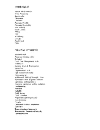 OTHER SKILLS
Payroll and Cashbook
Word Processing
Stenography
Dictaphone
Calculator
Accounts Payable
Accounts Receivable
Trial Balance
Stock Control
PAYE
GST
MS Money
MYOB
Ace Payroll
EXO
PERSONAL ATTRIBUTES
Self-motivated
Analytical thinking style
Technical
Good Time Management skills
Multitasker
Stamina, drive & determination
Networker
Organizational skills
High standard of quality
Entrepreneurial
Multi-strand thinking/Strategic focus
Supervision skills in public relations
Diplomacy and negotiation
Coaching, motivation and/or mediation
Hardworking
Punctual
Reliable
Quick learner
Detail conscious
Prepared to 'get the job done'
Even tempered
Friendly
Customer Services orientated
Detective
Team orientated approach
Trustworthy, honesty & integrity
Detail conscious
 