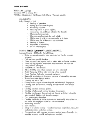 WORK HISTORY
ADEMAZO (Agency)
December 2009 to January 2015
PA/Office Administrator/ Girl Friday / Sole Charge / Accounts payable
ALL DRAINS
Office Manager – 2010
 Drafting of quotations.
 Setting up of Accounts Payable.
 Reconciling accounts.
 Checking details of goods supplied,
work carried out, and hours submitted by the staff.
 Checking phone accounts
 Checking petrol accounts for each vehicle.
 Making sure all vehicles are roadworthy at all times.
 Making sure that all insurances are up to date.
 Drafting of Tenders.
 Preparation of advertising.
 On call when required.
ACTIVE REHAB EQUIPMENT & REHAB RENTAL
Accounts Payable – 2012 under Rachel Bishop.
o Setting up accounts payable, enter payments into Exo for overnight
payments.
o Code and enter payable invoices
o Follow up queries on payable invoices either with staff or the provider.
o Follow up any payments that should have been made but were not.
o Filing invoices when paid.
o Make COD or 7 day invoices.
o Advise CEO by email when payments are to be authorised.
o Assist Purchasing Officer with invoicing where required.
o Create Purchase Orders for non-stock purchases.
o Successful negotiation of the prompt payment of outstanding accounts.
o Keying in accounts into the system.
o Learning and use of EXO.
o Getting the backlog of accounts keyed in and submitted for payment.
o Checking with the insurance company that all vehicles were insured
correctly.
o Checking on other insurance policies.
o Checking of all external carriers’ invoices for accuracy.
o Checking on shipments from abroad and chasing up delivery of goods
when required. Liaising with inwards manager.
o Fleet management & costings.
o Checking on Health & Safety requirements, work safely area of concern,
and ensure that employees work in a safe environment.
o Reconciling accounts.
o Debt collection.
o Set up of all vehicle costings – based on insurance, registration, RUC, toll
road administration and other costings.
o Correspondence with insurance company, nursing homes, hospitals, etc.
regarding accounts payable and equipment supplied.
 