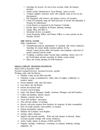 o Searching for invoices for end of year accounts within the business
premises.
o Attend weekly Administration Team Meeting. (prior to work)
o Compare suppliers statement totals with company totals an sort out any
discrepancies.
o File Statements with invoices and realease invoices for payment.
o Create 20th payments using the batch processor in Exonet and uploading to
Westpac for authorisation.
o Create Reports as requested by the Financial Controller.
o Provide input to budgetary & business planning meetings.
o Typing, filing and other se
o Secretarial services as required.
o Assist Purchasing Officer and Finance Officer to create systems for the
Payables Section.
THE TOTAL SAVER
Office Administrator – 2014
 Telemarketing/making appointments in Auckland with various businesses.
Searching for contact details & phone numbers for the
relevant contact person within the business and compiling a data base of
people contacted and the results.
 Compiling a database using Cascade maps containing various area’s on
the North Island and then searching for further contact details.
 Diary and weekly planning for both businesses.
SKILLS UPDATE TRAINING INSTITUTE
March 2003 to December 2008
Personal Assistant/Executive Secretary/Accounts payable
Working solely with the Director.
 Maintain a diary for the DOE and OM.
 Undertake a range of administrative duties often of a highly confidential or
sensitive nature.
 Screen telephone calls, mail and visitors.
 Log visitors into the Branch.
 Inward and outward mail.
 Accurate record keeping.
 Liaise with Branch Managers, Quality Assurance Managers and staff members.
 Collate and distribute internal reports.
 Maintain customer data base.
 Track staff members’ movements.
 Take and type minutes of meetings.
 Receive and action requests from branches for stationery & other consumables.
 Enter & receipt purchase order numbers as required.
 Prepare promotional material.
 Maintain the Company Asset Register.
 Arrange vehicle insurance.
 Support with accounts payable. Write and mail cheques as directed. Query
Accounts payable costings with various businesses.
 Action routine matters in absence of DOE and OM.
 Organize meetings, conferences, workshops, as required, including catering,
equipment, etc.
 
