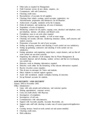  Other tasks as required by Management.
 Field Customer service & new clients, enquires, etc.
 Communicate with sub-Contractors,
 Checking credit notes.
 Reconciliation of accounts for all suppliers.
 Checking Fleet vehicle costings, petrol accounts; registration, etc.
Advertisements preparation and submission for all Branches.
 Achievement of quality standards set by the Company.
 Order all stationery and monitoring all costs of stationery.
 Negotiation of costs of stationery.
 Monitoring contacts for all copiers, copying costs, electrical and telephone costs
per telephone, internet, cell phone, and Branch costs.
 Formulating ways to cut costs when required.
 Checking on power usage monthly, as well as water usage.
 Checking out security call-outs, monitoring insurance claims, staff concerns and
student concerns.
 Preparation of accounts for end of year accounts.
 Setting up cleaning contracts and checking if work carried out was satisfactory.
 Setting up gardening contractors and checking if work carried out was
satisfactory.
 Getting quotations and organizing carpet layers, carpet cleaners, and see that all
work carried out was done correctly.
 Organizing the collection of all company bins by Waste Management &
document disposal, and all cleaning, sanitary services and that no overcharging
was carried out.
 Detective work in obtaining information required.
 Detective work online for the formatting of the relevant information required.
 Receive & action course enquiries.
 Take & pass on messages for Tutors and students.
 Direct students to external support agencies.
 Assist with recruitment, student workplace learning & outcomes.
 Set up Hotmail accounts for students.
4AM SECURITY / AXIS SECURITY
January 2002 to November 2002
Office Administrator –
 Liaise with sales people and technicians, and customer queries.
 Making appointments; customer service;
 Carry out credit checks with Baycorp;
 Investigation of complaints;
 Investigation of call outs.
 Communication with subcontractors,
 Support with Accounts payable, Accounts Receivable, etc.
 Support sales staff with checking to make sure of correct paperwork/application
forms.
 Creating invoices based on work carried out and system installed.
 Checking credit notes.
 Debt collection.
 