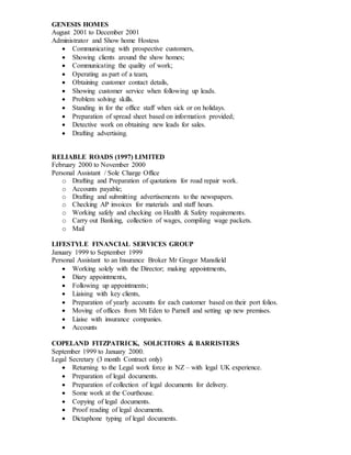 GENESIS HOMES
August 2001 to December 2001
Administrator and Show home Hostess
 Communicating with prospective customers,
 Showing clients around the show homes;
 Communicating the quality of work;
 Operating as part of a team,
 Obtaining customer contact details,
 Showing customer service when following up leads.
 Problem solving skills.
 Standing in for the office staff when sick or on holidays.
 Preparation of spread sheet based on information provided;
 Detective work on obtaining new leads for sales.
 Drafting advertising.
RELIABLE ROADS (1997) LIMITED
February 2000 to November 2000
Personal Assistant / Sole Charge Office
o Drafting and Preparation of quotations for road repair work.
o Accounts payable;
o Drafting and submitting advertisements to the newspapers.
o Checking AP invoices for materials and staff hours.
o Working safely and checking on Health & Safety requirements.
o Carry out Banking, collection of wages, compiling wage packets.
o Mail
LIFESTYLE FINANCIAL SERVICES GROUP
January 1999 to September 1999
Personal Assistant to an Insurance Broker Mr Gregor Mansfield
 Working solely with the Director; making appointments,
 Diary appointments,
 Following up appointments;
 Liaising with key clients,
 Preparation of yearly accounts for each customer based on their port folios.
 Moving of offices from Mt Eden to Parnell and setting up new premises.
 Liaise with insurance companies.
 Accounts
COPELAND FITZPATRICK, SOLICITORS & BARRISTERS
September 1999 to January 2000.
Legal Secretary (3 month Contract only)
 Returning to the Legal work force in NZ – with legal UK experience.
 Preparation of legal documents.
 Preparation of collection of legal documents for delivery.
 Some work at the Courthouse.
 Copying of legal documents.
 Proof reading of legal documents.
 Dictaphone typing of legal documents.
 