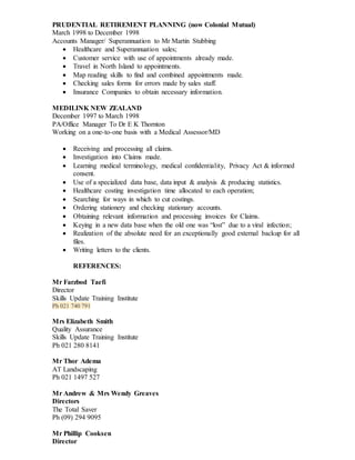 PRUDENTIAL RETIREMENT PLANNING (now Colonial Mutual)
March 1998 to December 1998
Accounts Manager/ Superannuation to Mr Martin Stubbing
 Healthcare and Superannuation sales;
 Customer service with use of appointments already made.
 Travel in North Island to appointments.
 Map reading skills to find and combined appointments made.
 Checking sales forms for errors made by sales staff.
 Insurance Companies to obtain necessary information.
MEDILINK NEW ZEALAND
December 1997 to March 1998
PA/Office Manager To Dr E K Thornton
Working on a one-to-one basis with a Medical Assessor/MD
 Receiving and processing all claims.
 Investigation into Claims made.
 Learning medical terminology, medical confidentiality, Privacy Act & informed
consent.
 Use of a specialized data base, data input & analysis & producing statistics.
 Healthcare costing investigation time allocated to each operation;
 Searching for ways in which to cut costings.
 Ordering stationery and checking stationary accounts.
 Obtaining relevant information and processing invoices for Claims.
 Keying in a new data base when the old one was “lost” due to a viral infection;
 Realization of the absolute need for an exceptionally good external backup for all
files.
 Writing letters to the clients.
REFERENCES:
Mr Farzbod Taefi
Director
Skills Update Training Institute
Ph 021 740 791
Mrs Elizabeth Smith
Quality Assurance
Skills Update Training Institute
Ph 021 280 8141
Mr Thor Adema
AT Landscaping
Ph 021 1497 527
Mr Andrew & Mrs Wendy Greaves
Directors
The Total Saver
Ph (09) 294 9095
Mr Phillip Cooksen
Director
 